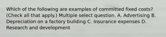 Which of the following are examples of committed fixed costs? (Check all that apply.) Multiple select question. A. Advertising B. Depreciation on a factory building C. Insurance expenses D. Research and development