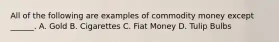 All of the following are examples of commodity money except ______. A. Gold B. Cigarettes C. Fiat Money D. Tulip Bulbs