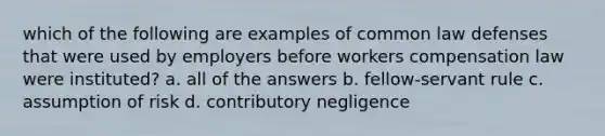 which of the following are examples of common law defenses that were used by employers before workers compensation law were instituted? a. all of the answers b. fellow-servant rule c. assumption of risk d. contributory negligence