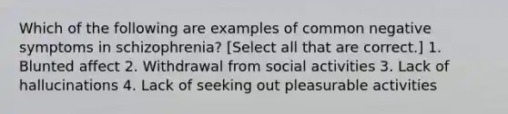 Which of the following are examples of common negative symptoms in schizophrenia? [Select all that are correct.] 1. Blunted affect 2. Withdrawal from social activities 3. Lack of hallucinations 4. Lack of seeking out pleasurable activities