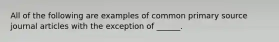 All of the following are examples of common primary source journal articles with the exception of ______.