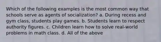 Which of the following examples is the most common way that schools serve as agents of socialization? a. During recess and gym class, students play games. b. Students learn to respect authority figures. c. Children learn how to solve real-world problems in math class. d. All of the above