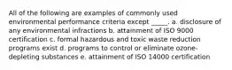 All of the following are examples of commonly used environmental performance criteria except _____. a. disclosure of any environmental infractions b. attainment of ISO 9000 certification c. formal hazardous and toxic waste reduction programs exist d. programs to control or eliminate ozone-depleting substances e. attainment of ISO 14000 certification