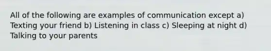 All of the following are examples of communication except a) Texting your friend b) Listening in class c) Sleeping at night d) Talking to your parents