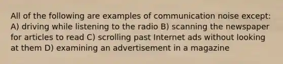 All of the following are examples of communication noise except: A) driving while listening to the radio B) scanning the newspaper for articles to read C) scrolling past Internet ads without looking at them D) examining an advertisement in a magazine