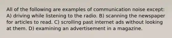 All of the following are examples of communication noise except: A) driving while listening to the radio. B) scanning the newspaper for articles to read. C) scrolling past internet ads without looking at them. D) examining an advertisement in a magazine.