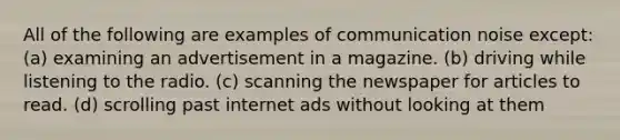 All of the following are examples of communication noise except: (a) examining an advertisement in a magazine. (b) driving while listening to the radio. (c) scanning the newspaper for articles to read. (d) scrolling past internet ads without looking at them