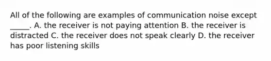 All of the following are examples of communication noise except​ _____. A. the receiver is not paying attention B. the receiver is distracted C. the receiver does not speak clearly D. the receiver has poor listening skills