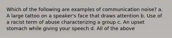 Which of the following are examples of communication noise? a. A large tattoo on a speaker's face that draws attention b. Use of a racist term of abuse characterizing a group c. An upset stomach while giving your speech d. All of the above