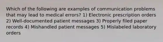 Which of the following are examples of communication problems that may lead to medical errors? 1) Electronic prescription orders 2) Well-documented patient messages 3) Properly filed paper records 4) Mishandled patient messages 5) Mislabeled laboratory orders