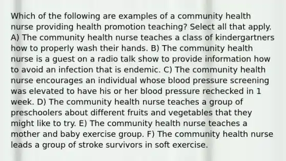 Which of the following are examples of a community health nurse providing health promotion teaching? Select all that apply. A) The community health nurse teaches a class of kindergartners how to properly wash their hands. B) The community health nurse is a guest on a radio talk show to provide information how to avoid an infection that is endemic. C) The community health nurse encourages an individual whose blood pressure screening was elevated to have his or her blood pressure rechecked in 1 week. D) The community health nurse teaches a group of preschoolers about different fruits and vegetables that they might like to try. E) The community health nurse teaches a mother and baby exercise group. F) The community health nurse leads a group of stroke survivors in soft exercise.