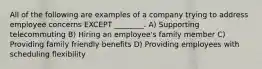 All of the following are examples of a company trying to address employee concerns EXCEPT ________. A) Supporting telecommuting B) Hiring an employee's family member C) Providing family friendly benefits D) Providing employees with scheduling flexibility