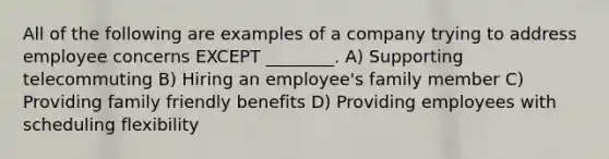 All of the following are examples of a company trying to address employee concerns EXCEPT ________. A) Supporting telecommuting B) Hiring an employee's family member C) Providing family friendly benefits D) Providing employees with scheduling flexibility