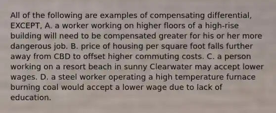 All of the following are examples of compensating differential, EXCEPT, A. a worker working on higher floors of a high-rise building will need to be compensated greater for his or her more dangerous job. B. price of housing per square foot falls further away from CBD to offset higher commuting costs. C. a person working on a resort beach in sunny Clearwater may accept lower wages. D. a steel worker operating a high temperature furnace burning coal would accept a lower wage due to lack of education.