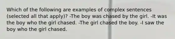 Which of the following are examples of complex sentences (selected all that apply)? -The boy was chased by the girl. -It was the boy who the girl chased. -The girl chased the boy. -I saw the boy who the girl chased.