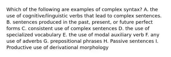 Which of the following are examples of complex syntax? A. the use of cognitive/linguistic verbs that lead to complex sentences. B. sentences produced in the past, present, or future perfect forms C. consistent use of complex sentences D. the use of specialized vocabulary E. the use of modal auxiliary verb F. any use of adverbs G. prepositional phrases H. Passive sentences I. Productive use of derivational morphology