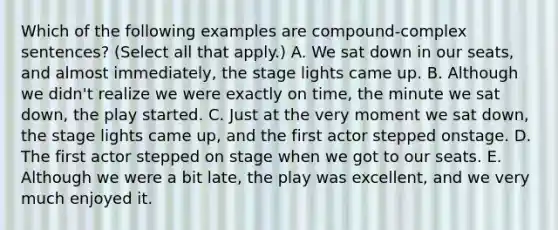 Which of the following examples are compound-complex sentences? (Select all that apply.) A. We sat down in our seats, and almost immediately, the stage lights came up. B. Although we didn't realize we were exactly on time, the minute we sat down, the play started. C. Just at the very moment we sat down, the stage lights came up, and the first actor stepped onstage. D. The first actor stepped on stage when we got to our seats. E. Although we were a bit late, the play was excellent, and we very much enjoyed it.