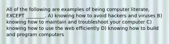 All of the following are examples of being computer literate, EXCEPT ________. A) knowing how to avoid hackers and viruses B) knowing how to maintain and troubleshoot your computer C) knowing how to use the web efficiently D) knowing how to build and program computers