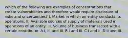 Which of the following are examples of concentrations that create vulnerabilities and therefore would require disclosure of risks and uncertainties? I. Market in which an entity conducts its operations. II. Available sources of supply of materials used in operations of an entity. III. Volume of business transacted with a certain contributor. A.I, II, and III. B.I and III. C.I and II. D.II and III.