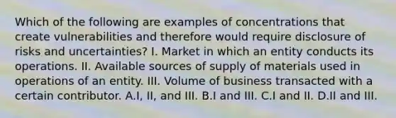 Which of the following are examples of concentrations that create vulnerabilities and therefore would require disclosure of risks and uncertainties? I. Market in which an entity conducts its operations. II. Available sources of supply of materials used in operations of an entity. III. Volume of business transacted with a certain contributor. A.I, II, and III. B.I and III. C.I and II. D.II and III.