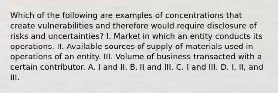 Which of the following are examples of concentrations that create vulnerabilities and therefore would require disclosure of risks and uncertainties? I. Market in which an entity conducts its operations. II. Available sources of supply of materials used in operations of an entity. III. Volume of business transacted with a certain contributor. A. I and II. B. II and III. C. I and III. D. I, II, and III.