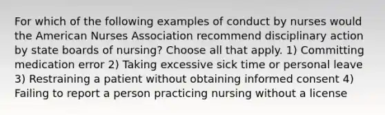 For which of the following examples of conduct by nurses would the American Nurses Association recommend disciplinary action by state boards of nursing? Choose all that apply. 1) Committing medication error 2) Taking excessive sick time or personal leave 3) Restraining a patient without obtaining informed consent 4) Failing to report a person practicing nursing without a license