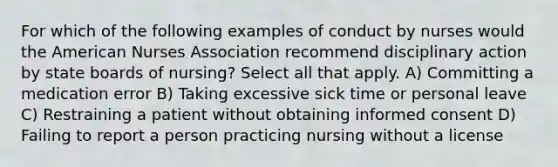 For which of the following examples of conduct by nurses would the American Nurses Association recommend disciplinary action by state boards of nursing? Select all that apply. A) Committing a medication error B) Taking excessive sick time or personal leave C) Restraining a patient without obtaining informed consent D) Failing to report a person practicing nursing without a license