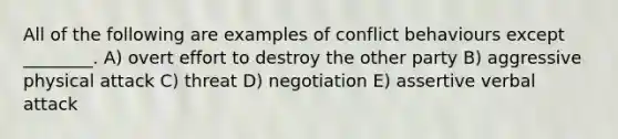 All of the following are examples of conflict behaviours except ________. A) overt effort to destroy the other party B) aggressive physical attack C) threat D) negotiation E) assertive verbal attack