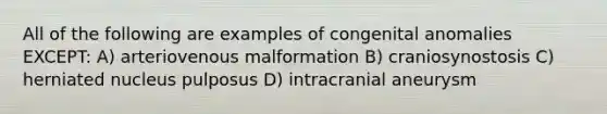 All of the following are examples of congenital anomalies EXCEPT: A) arteriovenous malformation B) craniosynostosis C) herniated nucleus pulposus D) intracranial aneurysm