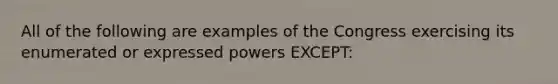 All of the following are examples of the Congress exercising its enumerated or expressed powers EXCEPT: