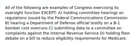 All of the following are examples of Congress exercising its oversight function EXCEPT: A) holding committee hearings on regulations issued by the Federal Communications Commission B) hearing a Department of Defense official testify on a B-1 bomber cost overruns C) submitting data to a committee on complaints against the Internal Revenue Service D) holding floor debate on a bill to reduce eligibility requirements for Medicare.