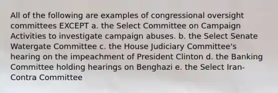 All of the following are examples of congressional oversight committees EXCEPT a. the Select Committee on Campaign Activities to investigate campaign abuses. b. the Select Senate Watergate Committee c. the House Judiciary Committee's hearing on the impeachment of President Clinton d. the Banking Committee holding hearings on Benghazi e. the Select Iran-Contra Committee