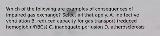 Which of the following are examples of consequences of impaired gas exchange? Select all that apply. A. ineffective ventilation B. reduced capacity for gas transport (reduced hemoglobin/RBCs) C. inadequate perfusion D. atherosclerosis