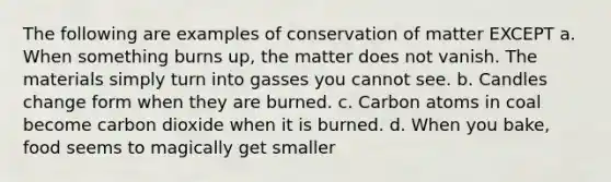 The following are examples of conservation of matter EXCEPT a. When something burns up, the matter does not vanish. The materials simply turn into gasses you cannot see. b. Candles change form when they are burned. c. Carbon atoms in coal become carbon dioxide when it is burned. d. When you bake, food seems to magically get smaller