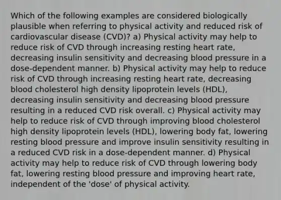 Which of the following examples are considered biologically plausible when referring to physical activity and reduced risk of cardiovascular disease (CVD)? a) Physical activity may help to reduce risk of CVD through increasing resting heart rate, decreasing insulin sensitivity and decreasing blood pressure in a dose-dependent manner. b) Physical activity may help to reduce risk of CVD through increasing resting heart rate, decreasing blood cholesterol high density lipoprotein levels (HDL), decreasing insulin sensitivity and decreasing blood pressure resulting in a reduced CVD risk overall. c) Physical activity may help to reduce risk of CVD through improving blood cholesterol high density lipoprotein levels (HDL), lowering body fat, lowering resting blood pressure and improve insulin sensitivity resulting in a reduced CVD risk in a dose-dependent manner. d) Physical activity may help to reduce risk of CVD through lowering body fat, lowering resting blood pressure and improving heart rate, independent of the 'dose' of physical activity.