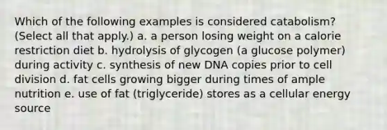 Which of the following examples is considered catabolism? (Select all that apply.) a. a person losing weight on a calorie restriction diet b. hydrolysis of glycogen (a glucose polymer) during activity c. synthesis of new DNA copies prior to <a href='https://www.questionai.com/knowledge/kjHVAH8Me4-cell-division' class='anchor-knowledge'>cell division</a> d. fat cells growing bigger during times of ample nutrition e. use of fat (triglyceride) stores as a cellular energy source