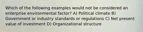 Which of the following examples would not be considered an enterprise environmental factor? A) Political climate B) Government or industry standards or regulations C) Net present value of investment D) Organizational structure