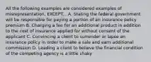 All the following examples are considered examples of misrepresentation, EXCEPT... A. Stating the federal government will be responsible for paying a portion of an insurance policy premium B. Charging a fee for an additional product in addition to the cost of insurance applied for without consent of the applicant C. Convincing a client to surrender or lapse an insurance policy in order to make a sale and earn additional commission D. Leading a client to believe the financial condition of the competing agency is a little shaky