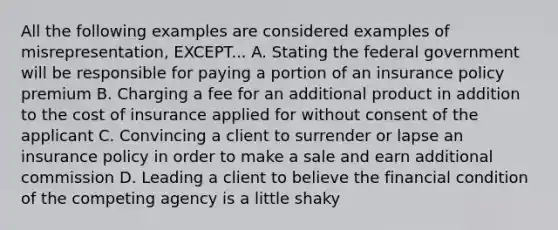 All the following examples are considered examples of misrepresentation, EXCEPT... A. Stating the federal government will be responsible for paying a portion of an insurance policy premium B. Charging a fee for an additional product in addition to the cost of insurance applied for without consent of the applicant C. Convincing a client to surrender or lapse an insurance policy in order to make a sale and earn additional commission D. Leading a client to believe the financial condition of the competing agency is a little shaky