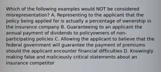 Which of the following examples would NOT be considered misrepresentation? A. Representing to the applicant that the policy being applied for is actually a percentage of ownership in the insurance company B. Guaranteeing to an applicant the annual payment of dividends to policyowners of non-participating policies C. Allowing the applicant to believe that the federal government will guarantee the payment of premiums should the applicant encounter financial difficulties D. Knowingly making false and maliciously critical statements about an insurance competitor