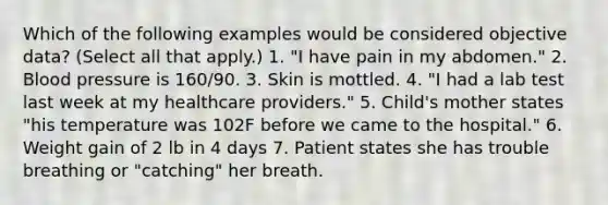 Which of the following examples would be considered objective data? (Select all that apply.) 1. "I have pain in my abdomen." 2. Blood pressure is 160/90. 3. Skin is mottled. 4. "I had a lab test last week at my healthcare providers." 5. Child's mother states "his temperature was 102F before we came to the hospital." 6. Weight gain of 2 lb in 4 days 7. Patient states she has trouble breathing or "catching" her breath.