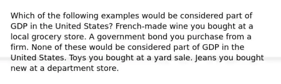 Which of the following examples would be considered part of GDP in the United States? French-made wine you bought at a local grocery store. A government bond you purchase from a firm. None of these would be considered part of GDP in the United States. Toys you bought at a yard sale. Jeans you bought new at a department store.