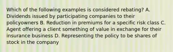 Which of the following examples is considered rebating? A. Dividends issued by participating companies to their policyowners B. Reduction in premiums for a specific risk class C. Agent offering a client something of value in exchange for their insurance business D. Representing the policy to be shares of stock in the company