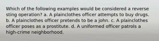 Which of the following examples would be considered a reverse sting operation? a. A plainclothes officer attempts to buy drugs. b. A plainclothes officer pretends to be a john. c. A plainclothes officer poses as a prostitute. d. A uniformed officer patrols a high-crime neighborhood.