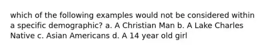 which of the following examples would not be considered within a specific demographic? a. A Christian Man b. A Lake Charles Native c. Asian Americans d. A 14 year old girl