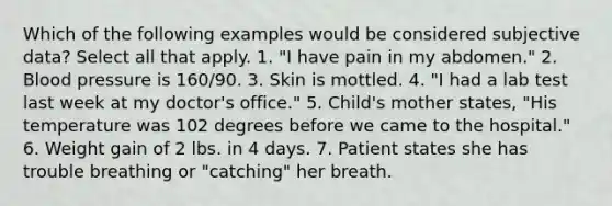 Which of the following examples would be considered subjective data? Select all that apply. 1. "I have pain in my abdomen." 2. Blood pressure is 160/90. 3. Skin is mottled. 4. "I had a lab test last week at my doctor's office." 5. Child's mother states, "His temperature was 102 degrees before we came to the hospital." 6. Weight gain of 2 lbs. in 4 days. 7. Patient states she has trouble breathing or "catching" her breath.