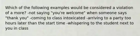 Which of the following examples would be considered a violation of a more? -not saying "you're welcome" when someone says "thank you" -coming to class intoxicated -arriving to a party too hours later than the start time -whispering to the student next to you in class