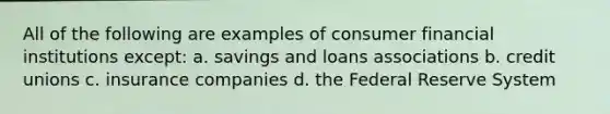 All of the following are examples of consumer financial institutions except: a. savings and loans associations b. credit unions c. insurance companies d. the Federal Reserve System