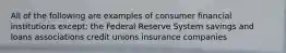 All of the following are examples of consumer financial institutions except: the Federal Reserve System savings and loans associations credit unions insurance companies