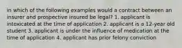 in which of the following examples would a contract between an insurer and prospective insured be legal? 1. applicant is intoxicated at the time of application 2. applicant is a 12-year old student 3. applicant is under the influence of medication at the time of application 4. applicant has prior felony conviction